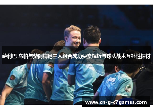 萨利巴 乌帕与楚阿梅尼三人组合成功要素解析与球队战术互补性探讨