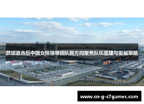 蔡斌退选后中国女排领导团队新方向聚焦队伍重建与发展策略