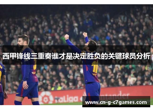 西甲锋线三重奏谁才是决定胜负的关键球员分析