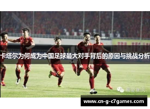 卡塔尔为何成为中国足球最大对手背后的原因与挑战分析