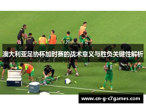 澳大利亚足协杯加时赛的战术意义与胜负关键性解析