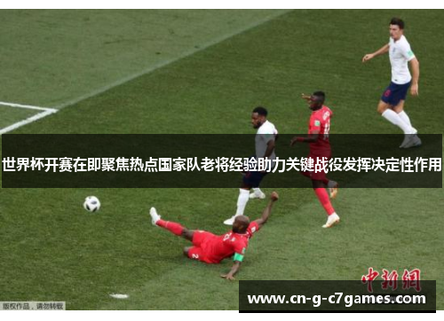 世界杯开赛在即聚焦热点国家队老将经验助力关键战役发挥决定性作用 世界杯开赛在即聚焦热点国家队老将经验助力关键战役发挥决定性作用