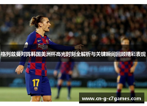 格列兹曼对阵韩国美洲杯高光时刻全解析与关键瞬间回顾精彩表现