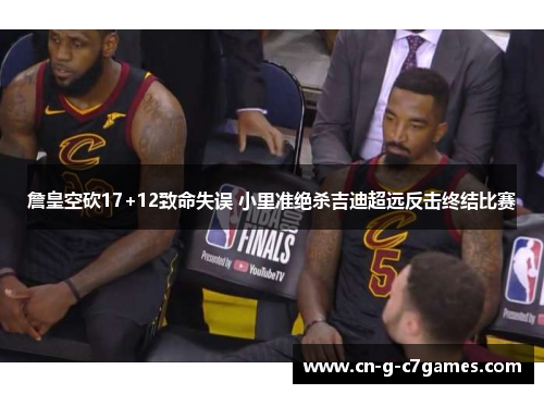 詹皇空砍17+12致命失误 小里准绝杀吉迪超远反击终结比赛 詹皇空砍17+12致命失误 小里准绝杀吉迪超远反击终结比赛
