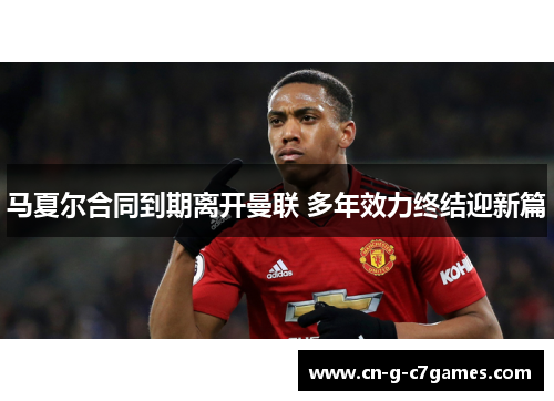 马夏尔合同到期离开曼联 多年效力终结迎新篇